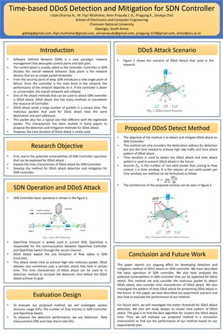 Time-based DDoS Detection and Mitigation for SDN Controller
I Gde Dharma N., M. Fiqri Muthohar, Alvin Prayuda J. D., Priagung K., Deokjai Choi
School of Electronics and Computer Engineering
Chonnam National University
Gwangju, South Korea
gdebig@gmail.com, fiqri.muthohar@gmail.com, alvinprayuda@gmail.com, priagung.123@gmail.com, dchoi@jnu.ac.kr
Introduction DDoS Attack Scenario
• Software Defined Network (SDN) is a new paradigm network
management that decouples control plane and data plan.
• The control plane is usually called as the controller. Controller in SDN
dictates the overall network behavior. Data plane is the network
devices that act as simple packet forwarder.
• From the security point of view, SDN introduces a new single point of
failure. Since the controller is the main brain in the network, the
performance of the network depends on it. If the controller is down
or unreachable, the overall networks will collapse.
• One of the attack methods that can be used to attack SDN controller
is DDoS attack. DDoS attack also has many methods to overwhelm
the resource of Controller.
• DDoS attack sends a large number of packets in a certain time. The
malicious packets that used for DDoS attack have the same
destination and port addresses.
• This packet also has a typical size that different with the legitimate
packet. This characteristic has been studied in many papers to
propose the detection and mitigation methods for DDoS attack.
• However, the time duration of DDoS attack is rarely used.
Research Objective
• First, learns the potential vulnerabilities of SDN Controller operation
that can be exploited for DDoS attack.
• Explore the time characteristic of DDoS attack for SDN Controller.
• Develop the method for DDoS attack detection and mitigation for
SDN Controller.
SDN Operation and DDoS Attack
• SDN Controller basic operation is shown in the figure 1.
• OpenFlow Protocol is widely used in current SDN. OpenFlow is
responsible for the communication between OpenFlow Controller
and OpenFlow Switch through the secure channel.
• DDoS Attack exploit the size limitation of flow tables in SDN
Controller.
• This attack needs time to achieve high rate malicious packet. DDoS
attacker also sometimes uses a periodic attack that held in certain
time. This time characteristic of DDoS attack can be used to in
detection method to increase the detection time before the DDoS
attack achieve its goal.
• Figure 2 shows the scenario of DDoS Attack that used in this
research.
Proposed DDoS Detect Method
• The objective of the method is to detect and mitigate DDoS attack on
SDN Controller.
• This method not only considers the destination address for detection
but also the time needed to achieve high rate traffic and time attack
pattern of DDoS attack.
• Time duration is used to detect the DDoS attack and time attack
pattern is used to prevent DDoS attack in the future.
• Assume 𝑃𝑛𝑣 is the number of non-valid packet that coming to flow
control, t is time window, R is the volume of non-valid packet per
time window, our method can be formulized as follow:
𝑅 = lim
∆𝑡→0
∆𝑃𝑛𝑣
∆𝑡
• The architecture of the proposed solution can be seen in figure 3.
Evaluation Design
• To evaluate our proposed method, we will investigate system
resource usage (CPU, the number of flow entries) in SDN Controller
and OpenFlow Switch.
• To measure the detection performance, we use Detection Rate
measurement (DR) and False Alarm rate (FA)
Conclusion and Future Work
This paper reports our ongoing effort on developing detection and
mitigation method of DDoS attack on SDN controller. We have described
the basic operation of SDN controller. We also have analyzed the
potential vulnerabilities in SDN controller that can be exploited for DDoS
attack. This method not only consider the malicious packet to detect
DDoS attack, also consider time characteristic of DDoS attack. We also
investigate the pattern of time DDoS attack for preventing DDoS attack in
the future. In this paper, we have described our experiment scenario and
also how to evaluate the performance of our method.
For future work, we will investigate the better threshold for DDoS attack
detection. We also will study deeper to cluster time pattern of DDoS
attack. The goal is to find the best algorithm for clusters the DDoS attack
time. Then, we will evaluate our proposed method in a simulation
environment to find out the performance of our method based on our
experimental plan.
 