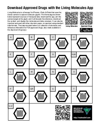 Download	Approved	Drugs	with	the	Living	Molecules	App
A B C D
E F G HIJK
L M N O
P QR S T
U..Z
Living Molecules is a free app for iPhones, iPods & iPads that uses the
device camera to capture molecular glyphs. The the hexagons shown
below represent sources of molecular data: download the app, aim the
camera target at the glyph, and it will decode the reference, download
the content, and display the molecules and data onscreen. It can also be
imported and used with other chemistry apps, or exported using standard
data formats. The data encoded below is a collection of structures and
reference information for FDA approved drugs, also made available in
the Approved Drugs app.
Living	Molecules Approved	Drugs
 