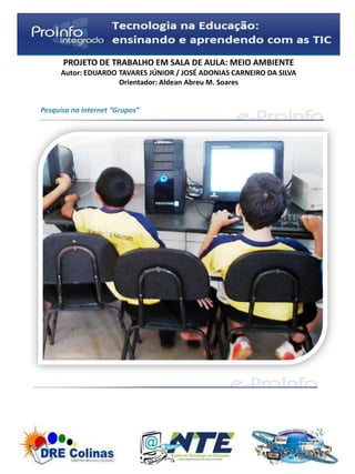 PROJETO DE TRABALHO EM SALA DE AULA: MEIO AMBIENTE
     Autor: EDUARDO TAVARES JÚNIOR / JOSÉ ADONIAS CARNEIRO DA SILVA
                    Orientador: Aldean Abreu M. Soares


Pesquisa na internet “Grupos”
 