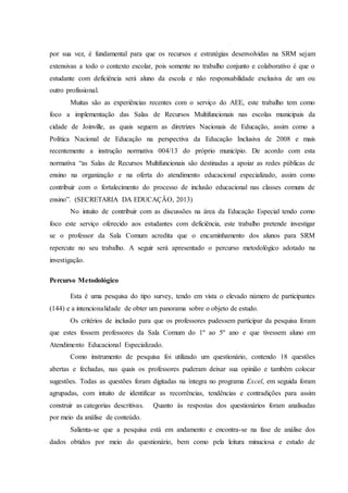 por sua vez, é fundamental para que os recursos e estratégias desenvolvidas na SRM sejam
extensivas a todo o contexto escolar, pois somente no trabalho conjunto e colaborativo é que o
estudante com deficiência será aluno da escola e não responsabilidade exclusiva de um ou
outro profissional.
Muitas são as experiências recentes com o serviço do AEE, este trabalho tem como
foco a implementação das Salas de Recursos Multifuncionais nas escolas municipais da
cidade de Joinville, as quais seguem as diretrizes Nacionais de Educação, assim como a
Política Nacional de Educação na perspectiva da Educação Inclusiva de 2008 e mais
recentemente a instrução normativa 004/13 do próprio município. De acordo com esta
normativa “as Salas de Recursos Multifuncionais são destinadas a apoiar as redes públicas de
ensino na organização e na oferta do atendimento educacional especializado, assim como
contribuir com o fortalecimento do processo de inclusão educacional nas classes comuns de
ensino”. (SECRETARIA DA EDUCAÇÂO, 2013)
No intuito de contribuir com as discussões na área da Educação Especial tendo como
foco este serviço oferecido aos estudantes com deficiência, este trabalho pretende investigar
se o professor da Sala Comum acredita que o encaminhamento dos alunos para SRM
repercute no seu trabalho. A seguir será apresentado o percurso metodológico adotado na
investigação.
Percurso Metodológico
Esta é uma pesquisa do tipo survey, tendo em vista o elevado número de participantes
(144) e a intencionalidade de obter um panorama sobre o objeto de estudo.
Os critérios de inclusão para que os professores pudessem participar da pesquisa foram
que estes fossem professores da Sala Comum do 1º ao 5º ano e que tivessem aluno em
Atendimento Educacional Especializado.
Como instrumento de pesquisa foi utilizado um questionário, contendo 18 questões
abertas e fechadas, nas quais os professores puderam deixar sua opinião e também colocar
sugestões. Todas as questões foram digitadas na íntegra no programa Excel, em seguida foram
agrupadas, com intuito de identificar as recorrências, tendências e contradições para assim
construir as categorias descritivas. Quanto às respostas dos questionários foram analisadas
por meio da análise de conteúdo.
Salienta-se que a pesquisa está em andamento e encontra-se na fase de análise dos
dados obtidos por meio do questionário, bem como pela leitura minuciosa e estudo de
 