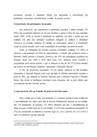 documentos nacionais e municipais. Abaixo será apresentada a caracterização das
participantes da pesquisa e posteriormente a análise da questão em foco.
Caracterização dos participantes da pesquisa
Das professoras1 que responderam o questionário prevalece o gênero feminino, 136
(95%) das pesquisadas indicaram ser do sexo feminino e apenas 6 (4%) do sexo masculino.
Vianna (2001, p.90) ao discutir a feminização do magistério, nos incita a pensar que esta
realidade está além das atribuições socialmente delegadas as mulheres e infelizmente
“associa-se às péssimas condições de trabalho, ao rebaixamento salarial e a estratificação
sexual da carreira docente, assim como a reprodução de estereótipos por parte da escola”.
Todas as participantes da pesquisa possuem escolaridade completa, 115 (80%) já
cursaram a pós-graduação em nível de Especialização, e somente uma professora cursou o
Mestrado. Ainda referente à formação, destaca-se que 47% das participantes concluíram sua
formação inicial entre 2000 a 2012. Bem como, 63% indicaram terem concluído a
especialização neste mesmo período, o que se relaciona ao fato de 103 (71%) terem afirmado
que tiverem em sua formação disciplinas relacionadas à Educação Especial.
O fato das professoras pesquisadas, em sua maioria, afirmarem ter tido disciplinas
relacionadas à Educação Especial pode estar vinculado às reformas universitárias ocorridas a
partir de 2001, que definiram as Diretrizes Nacionais para a Educação Especial na Educação
Básica. Mas devido às indefinições curriculares destas formações, não se pode afirmar quais
as concepções que lhes serviram de base.
A repercussão do AEE no Trabalho do professor da Sala comum
Para a análise que se segue, será destacado se o professor da Sala Comum acredita que
o encaminhamento dos alunos para Sala de Recurso Multifuncional repercute no seu trabalho.
Das 144 participantes da pesquisa, 115 (80%) afirmaram que sim, o encaminhamento de
alunos (as) para a SRM repercute no seu trabalho, 17 (12%) não responderam esta questão, 10
(7%) dos participantes se limitaram a respostas vagas (às vezes, depende, de certa forma) e
duas (1%) afirmaram que não repercute.
1 A maioria dos participantes investigados nesta pesquisa pertence ao gênero feminino, motivo pelo qual se
optou em utilizar o feminino genérico.
 