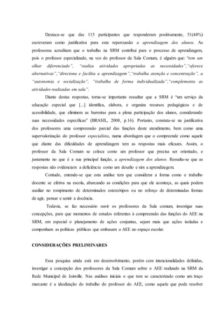 Destaca-se que das 115 participantes que responderam positivamente, 51(44%)
escreveram como justificativa para esta repercussão a aprendizagem dos alunos. As
professoras acreditam que o trabalho na SRM contribui para o processo de aprendizagem,
pois o professor especializado, na voz do professor da Sala Comum, é alguém que: “tem um
olhar diferenciado”, “realiza atividades apropriadas as necessidades”,“oferece
alternativas”,“direciona e facilita a aprendizagem”,“trabalha atenção e concentração”, a
“autonomia e socialização”, “trabalha de forma individualizada”,“complementa as
atividades realizadas em sala”.
Diante destas respostas, torna-se importante ressaltar que a SRM é “um serviço da
educação especial que [...] identifica, elabora, e organiza recursos pedagógicos e de
acessibilidade, que eliminem as barreiras para a plena participação dos alunos, considerando
suas necessidades específicas” (BRASIL, 2008, p.16). Portanto, constata-se na justificativa
dos professores uma compreensão parcial das funções deste atendimento, bem como uma
supervalorização do professor especialista, numa abordagem que o compreende como aquele
que diante das dificuldades de aprendizagem tem as respostas mais eficazes. Assim, o
professor da Sala Comum se coloca como um professor que precisa ser orientado, e
justamente no que é a sua principal função, a aprendizagem dos alunos. Ressalta-se que as
respostas não evidenciam a deficiência como um desafio e sim a aprendizagem.
Contudo, entende-se que esta análise tem que considerar a forma como o trabalho
docente se efetiva na escola, abarcando as condições para que ele aconteça, as quais podem
auxiliar no rompimento de determinados estereótipos ou no reforço de determinadas formas
de agir, pensar e sentir a docência.
Todavia, se faz necessário ouvir os professores da Sala comum, investigar suas
concepções, para que momentos de estudos referentes à compreensão das funções do AEE na
SRM, em especial o planejamento de ações conjuntas, sejam mais que ações isoladas e
componham as políticas públicas que embasam o AEE no espaço escolar.
CONSIDERAÇÕES PRELIMINARES
Essa pesquisa ainda está em desenvolvimento, porém com intencionalidades definidas,
investigar a concepção dos professores da Sala Comum sobre o AEE realizado na SRM da
Rede Municipal de Joinville. Nas análises iniciais o que tem se caracterizado como um traço
marcante é a idealização do trabalho do professor do AEE, como aquele que pode resolver
 