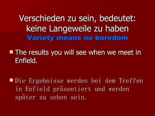 Verschieden zu sein, bedeutet: keine Langeweile zu haben Variety means no boredom The results you will see when we meet in Enfield. Die Ergebnisse werden bei dem Treffen in Enfield präsentiert und werden später zu sehen sein. 