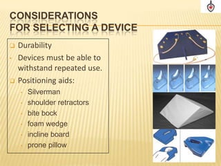 CONSIDERATIONS
FOR SELECTING A DEVICE
   Durability
•   Devices must be able to
    withstand repeated use.
   Positioning aids:
    •   Silverman
    •   shoulder retractors
    •   bite bock
    •   foam wedge
    •   incline board
    •   prone pillow
 