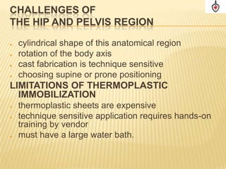 CHALLENGES OF
THE HIP AND PELVIS REGION

   cylindrical shape of this anatomical region
   rotation of the body axis
   cast fabrication is technique sensitive
   choosing supine or prone positioning
LIMITATIONS OF THERMOPLASTIC
  IMMOBILIZATION
   thermoplastic sheets are expensive
   technique sensitive application requires hands-on
    training by vendor
   must have a large water bath.
 