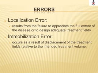 ERRORS

   Localization Error:
       results from the failure to appreciate the full extent of
        the disease or to design adequate treatment fields
   Immobilization Error:
       occurs as a result of displacement of the treatment
        fields relative to the intended treatment volume.
 