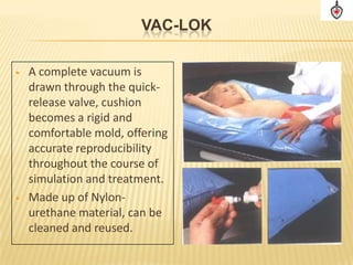 VAC-LOK

•   A complete vacuum is
    drawn through the quick-
    release valve, cushion
    becomes a rigid and
    comfortable mold, offering
    accurate reproducibility
    throughout the course of
    simulation and treatment.
•   Made up of Nylon-
    urethane material, can be
    cleaned and reused.
 