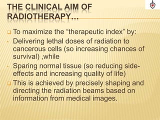 THE CLINICAL AIM OF
RADIOTHERAPY…
 To maximize the “therapeutic index” by:
• Delivering lethal doses of radiation to
  cancerous cells (so increasing chances of
  survival) ,while
• Sparing normal tissue (so reducing side-
  effects and increasing quality of life)
 This is achieved by precisely shaping and
  directing the radiation beams based on
  information from medical images.
 
