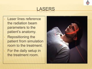 LASERS

•   Laser lines reference
    the radiation beam
    parameters to the
    patient’s anatomy.
•   Repositioning the
    patient from simulation
    room to the treatment.
•   For the daily setup in
    the treatment room.
 