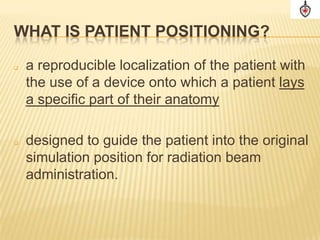 WHAT IS PATIENT POSITIONING?

   a reproducible localization of the patient with
    the use of a device onto which a patient lays
    a specific part of their anatomy

   designed to guide the patient into the original
    simulation position for radiation beam
    administration.
 