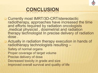 CONCLUSION
   Currently most IMRT/3D-CRT/stereotactic
    radiotherapy, approaches have increased the time
    and efforts required by radiation oncologists
    ,medical physicist , dosimetrist and radiation
    therapy technologist In precise delivery of radiation
    dose .
   Actually in radiation therapy execution in hands of
    radiotherapy technologists resulting –
•   Safety of normal organs
•   Proper coverage of target volume
•   Precise delivery of dose
•   Decreased toxicity in grade and size
•   Improved overall survival and quality of life
 