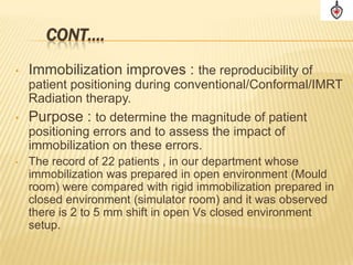 CONT….
•   Immobilization improves : the reproducibility of
  patient positioning during conventional/Conformal/IMRT
  Radiation therapy.
• Purpose : to determine the magnitude of patient
  positioning errors and to assess the impact of
  immobilization on these errors.
•   The record of 22 patients , in our department whose
    immobilization was prepared in open environment (Mould
    room) were compared with rigid immobilization prepared in
    closed environment (simulator room) and it was observed
    there is 2 to 5 mm shift in open Vs closed environment
    setup.
 