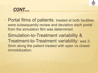 CONT….

•   Portal films of patients: treated at both facilities
    were subsequently review and deviation each portal
    from the simulation film was determined.
•   Simulation-to-Treatment variability &
    Treatment-to-Treatment variability: was 2-
    5mm along the patient treated with open vs closed
    immobilization.
 