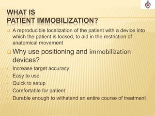 WHAT IS
PATIENT IMMOBILIZATION?
   A reproducible localization of the patient with a device into
    which the patient is locked, to aid in the restriction of
    anatomical movement
   Why use positioning and immobilization
    devices?
•   Increase target accuracy
•   Easy to use
•   Quick to setup
•   Comfortable for patient
•   Durable enough to withstand an entire course of treatment
 