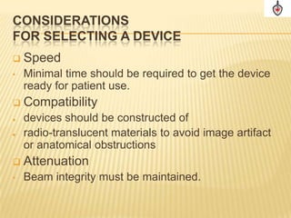 CONSIDERATIONS
FOR SELECTING A DEVICE
   Speed
•   Minimal time should be required to get the device
    ready for patient use.
   Compatibility
   devices should be constructed of
   radio-translucent materials to avoid image artifact
    or anatomical obstructions
   Attenuation
•   Beam integrity must be maintained.
 
