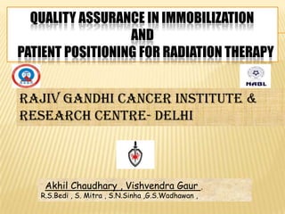 QUALITY ASSURANCE IN IMMOBILIZATION
                  AND
PATIENT POSITIONING FOR RADIATION THERAPY


RAJIV GANDHI CANCER INSTITUTE &
RESEARCH CENTRE- DELHI



    Akhil Chaudhary , Vishvendra Gaur                ,
   R.S.Bedi , S. Mitra , S.N.Sinha ,G.S.Wadhawan ,
 
