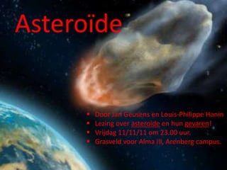 Asteroïde


        Door Jan Geusens en Louis-Philippe Hanin
        Lezing over asteroïde en hun gevaren!
        Vrijdag 11/11/11 om 23.00 uur.
        Grasveld voor Alma III, Arenberg campus.
 