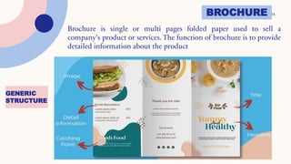 14
GENERIC
STRUCTURE
BROCHURE
Brochure is single or multi pages folded paper used to sell a
company’s product or services. The function of brochure is to provide
detailed information about the product
 