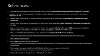 References:
• Nucleic acids presenting polymer nanomaterials as vaccine adjuvants (Alice Comberlato, Kaltrina Paloja and Maartje M. C. Bastings)
• Hepatitis C virus E2 protein encapsulation into poly d, l-lactic-co-glycolide microspheres could induce mice cytotoxic T-cell response
(Roopngam et. al.)
• Polymer-based nanoadjuvants for hepatitis C vaccine: The perspectives of immunologists (Piyachat Evelyn Roopngam and Tirawat
Wannatung)
• Polymer-Based Nanomaterials and Applications for Vaccines and Drugs (Jinyu Han, Dandan Zhao, Dan Li, Xiaohua Wang, Zheng Jin and
Kai Zhao)
• Engineered Nanodelivery Systems to Improve DNA Vaccine Technologies (Michael Lim, Abu Zayed Md Badruddoza, Jannatul Firdous,
Mohammad Azad, Adnan Mannan, Taslim Ahmed Al-Hilal, Chong-Su Cho and Mohammad Ariful Islam)
• Why is it so difficult to develop a hepatitis C virus preventive vaccine (Zingaretti, De Francesco, Abrignani)
• https://www.immunology.org/public-information/bitesized-immunology/vaccines-and-therapeutics/adjuvants-introduction
• https://www.invivogen.com/cfa
• https://www.invivogen.com/ifa#:~:text=Details-
,IFA%20(Incomplete%20Freund's%20adjuvant)%20is%20one%20of%20the%20most%20commonly,paraffin%20oil%20and%20mannide%2
0monooleate).
• https://www.researchgate.net/publication/301316328_Cellular_immune_response_to_hepatitis-C-
virus_in_subjects_without_viremia_or_seroconversion_Is_it_important
• Medical Microbiology for Undergraduates – BS Nagoba & Asha Pichare
 