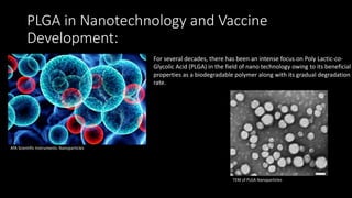 PLGA in Nanotechnology and Vaccine
Development:
TEM of PLGA Nanoparticles
For several decades, there has been an intense focus on Poly Lactic-co-
Glycolic Acid (PLGA) in the field of nano technology owing to its beneficial
properties as a biodegradable polymer along with its gradual degradation
rate.
ATA Scientific Instruments: Nanoparticles
 