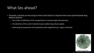 What lies ahead?
• Presently, scientists are focussing on three main factors to improve these nano-particle based drug
delivery systems:
o the surface modification of the nanoparticles to increase target characteristics.
o the detection of the carrier materials to get suitable drug release speeds.
o optimizing the preparation of nanoparticles with targeted tissues, organs and blood.
This Photo by Unknown Author is licensed under CC BY-NC
 