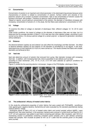 The International Istanbul Textile Congress 2013
May 30th to June 1th 2013, Istanbul, Turkey
3
3.1 Concentartion
Concentration of solution is an important and critical parameter in the electrospinning process because some
characteristics of solution is related to concentration of solution. Surface tention and viscosity of the
polymeric solution are a function of solution concentration. high or low concentration of solution causes the
process to be faced with problem. Therefore an optimum value should be selected [1].
Based on reports, around optimum concentration of the solution, the diameter of nanofibers increases with
increasing concentration of solution [1]. in this study, the finer fibers were obtained at concentration of 12%.
3.2 Voltage
To examine the effect of voltage on diameter of electrospun fiber, different voltages 12, 16, 20 Kv were
applied.
under similar conditions, the impact of voltage on the diameter of electrospun fiber was not clear. but it is
observed that the average diameter of fibers in 16 Kv was less than other applied voltage. according to work
carried out by others, it is obvious optimal voltage for a certain polymer is required for generation nanofibers
without defects[1].
3.3 Distance
the distance between capillary tip and collector can also effect the morphology and fiber diameter. the effect
of distance between capillary tip and collector on the diameter of nanofiberous is not regular. in this work,
electrospinning at three distances (8,14,20 cm) were carried out. The results showed that fibers with smaller
diameters are achieved at 8cm.
3.4 feed rate
feed rate determine amount of solution that removed from syring. fiber diameter increase with increasing
feed rate. in addition, with increasing feed rate, there is possibility to see defects such as bead.
according to what mentioned ,12%, 16 Kv, 8 cm, 0.13 ml/h were selected as optimum conditions for
electrospinning.
Figure (1) shows the the scanning electron microscope images of the PVA/AgNps electrospun fibers.
Figure 1. solution concentration:12%, applyed voltage: 16 Kv, feed rate:0.13 ml/h and left to right distance equal 14 ,8,
20 cm respectively
3.5 The antibacterial efficacy of treated cotton fabrics
In this study,the antibacterial properties of cotton fabrics that were coated with PVA/AgNPs nanofibrous
mats against gram negative bacteria, Escherichia-coli were evaluated by the standard quantitatively testing
method (AATCC 100)[6].
rectangular pieces of fabric (4*2 cm) of treated cotton fabric and control sample( without AgNPs ) were
prepared and they were sterilized in the autoclave. bacteria were cultured in nutrient broth and heat for 24 h
in 37 ̊c.E coli suspension was added to each fabric-containing petri dishese. After incubation, add 100 ml of
neutralizing solution to petridishes containing untreated control samples and to petri dishese containing
treated test samples. then incubate all plates for 48 h at 37 ̊c.after that the colonies grown on the plates
were counted.
 
