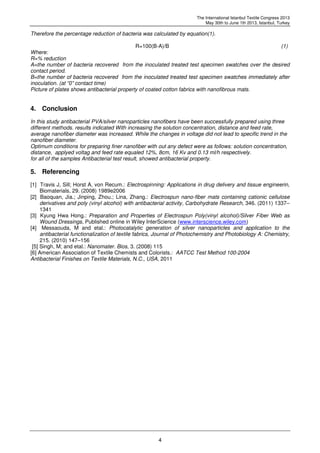 The International Istanbul Textile Congress 2013
May 30th to June 1th 2013, Istanbul, Turkey
4
Therefore the percentage reduction of bacteria was calculated by equation(1).
R=100(B-A)/B (1)
Where:
R=% reduction
A=the number of bacteria recovered from the inoculated treated test specimen swatches over the desired
contact period.
B=the number of bacteria recovered from the inoculated treated test specimen swatches immediately after
inoculation. (at “0” contact time)
Picture of plates shows antibacterial property of coated cotton fabrics with nanofibrous mats.
4. Conclusion
In this study antibacterial PVA/silver nanoparticles nanofibers have been successfully prepared using three
different methods. results indicated With increasing the solution concentration, distance and feed rate,
average nanofiber diameter was increased. While the changes in voltage did not lead to specific trend in the
nanofiber diameter.
Optimum conditions for preparing finer nanofiber with out any defect were as follows: solution concentration,
distance, applyed voltag and feed rate equaled 12%, 8cm, 16 Kv and 0.13 ml/h respectively.
for all of the samples Antibacterial test result, showed antibacterial property.
5. Referencing
[1] Travis J, Sill; Horst A, von Recum.: Electrospinning: Applications in drug delivery and tissue engineerin,
Biomaterials, 29. (2008) 1989e2006
[2] Baoquan, Jia.; Jinping, Zhou.; Lina, Zhang.: Electrospun nano-fiber mats containing cationic cellulose
derivatives and poly (vinyl alcohol) with antibacterial activity, Carbohydrate Research, 346. (2011) 1337–
1341
[3] Kyung Hwa Hong.: Preparation and Properties of Electrospun Poly(vinyl alcohol)/Silver Fiber Web as
Wound Dressings, Published online in Wiley InterScience (www.interscience.wiley.com)
[4] Messaouda, M and etal.: Photocatalytic generation of silver nanoparticles and application to the
antibacterial functionalization of textile fabrics, Journal of Photochemistry and Photobiology A: Chemistry,
215. (2010) 147–156
[5] Singh, M; and etal.: Nanomater. Bios, 3. (2008) 115
[6] American Association of Textile Chemists and Colorists.: AATCC Test Method 100-2004
Antibacterial Finishes on Textile Materials, N.C., USA, 2011
 