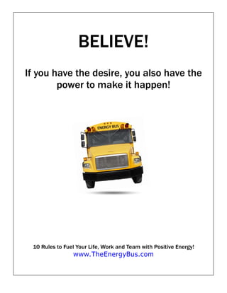 BELIEVE!
If you have the desire, you also have the
        power to make it happen!




 10 Rules to Fuel Your Life, Work and Team with Positive Energy!
                www.TheEnergyBus.com
 