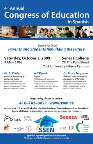 Register by phone or online:
416–743–8021 www.ssen.ca
Attendance is free and includes: shuttle–bus from Downsview station, breakfast,
lunch, childcare, and solutions to ensure the success of our students.
Congress of Education
4th
Annual
in Spanish
Theme for 2009:
Dr. Al Valdez
Professor, University of
California, Irvine
Recognized trainer and
consultant in the areas of
youth violence, parent and
teacher awareness issues.
Parents and Students Rebuilding the Future
Saturday, October 3, 2009
9 AM – 5 PM
Seneca College
70 The Pond Road
York University – Keele Campus
Spanish Speaking Education Network
Working on behalf of the Spanish–speaking community.
Jeff Rybak
Author
Jeff Ryback will speak on
the post–secondary education
system, and the issue of
cultural relativism as it relates
to university education.
SSEN
Dr. Bruce Ferguson
Director, Sick Kids Hospital
Professor, U. of Toronto
Dr. Ferguson will speak on a
student’s resiliency and their
ability to adapt as a critical
factor in their success.
 