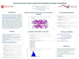Introduction
We describe here the overall design of pytraj, a Python front-
end for CPPTRAJ, which is a popular data analysis program
in Amber. Its source code is freely available via
GitHub:https://github.com/Amber-MD/pytraj. Pytraj exposes
the flexibility and functionality of cpptraj (more than 100
types of analysis such as coordinate RMSD, radius of
gyration, automatic imaging, etc) to the Python ecosystem
(NumPy (high performance array), Jupyter Notebook (a web
application that allows sharing of documents with live code),
pandas (a high-performance data analysis tool), and many
others). In addition to supporting analysis via CPPTRAJ
functions, pytraj enables users to perform trajectory analysis
in parallel with different parallelization schemes (OpenMP
from CPPTRAJ, multiprocessing in Python or MPI from
mpi4py). Pytraj also supports trajectory visualization in
Jupyter Notebook by using NGL Viewer as backend.
Pytraj: Interactive data analysis for molecular dynamics simulations
Hai Nguyen,1,3 Daniel R. Roe, 2 Jason Swails,1 David A. Case1
1 BioMaPS Institute, Rutgers University
2 Department of Medicinal Chemistry, The University of Utah
3 Email: hainm.comp@gmail.com
References
1. Daniel R. Roe and Thomas E. Cheatham, III, "PTRAJ and
CPPTRAJ: Software for Processing and Analysis of
Molecular Dynamics Trajectory Data". J. Chem. Theory
Comput., 2013, 9 (7), pp 3084-3095.
2. Rose, A. S.; Hildebrand, P. W., NGL Viewer: a web
application for molecular visualization. Nucleic Acids
Research 2015.
3. http://jupyter.org/
Software availability
• pytraj: https://github.com/Amber-MD/pytraj
• pytraj will be available in AMBER16
• doc: http://amber-md.github.io/pytraj/
• cpptraj: https://github.com/Amber-MD/cpptraj
• also in AMBER
• nglview: https://github.com/arose/nglview
Easy parallel calculation
Integrate with Python’s ecosystemFeatures
• support more than 80 types of data analyses (rmsd, radgyr,
autoimage, pca, clustering,...)
• read/write various file formats (.nc, .dcd, .trr, .pdb, .mol2, ...)
• fast (core codes were written in C++ and Cython) support
parallel calculation with trivial installation (openmp,
multiprocessing, mpi, ...)
• interactive analysis with large trajectory data that does not fit
to memory
• many more with comprehensive tutorials:
http://amber-md.github.io/pytraj/latest/tutorials/
Integrate with NGL trajectory viewer in Jupyter
notebook
 