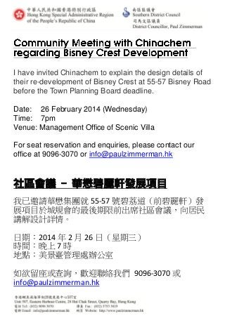 I have invited Chinachem to explain the design details of
their re-development of Bisney Crest at 55-57 Bisney Road
before the Town Planning Board deadline.
Date: 26 February 2014 (Wednesday)
Time: 7pm
Venue: Management Office of Scenic Villa
For seat reservation and enquiries, please contact our
office at 9096-3070 or info@paulzimmerman.hk
社區會議 - 華懋碧麗軒發展項目
我已邀請華懋集團就 55-57 號碧荔道（前碧麗軒）發
展項目於城規會的最後期限前出席社區會議，向居民
講解設計詳情。
日期：2014 年 2 月 26 日（星期三）
時間：晚上 7 時
地點：美景臺管理處辦公室
如欲留座或查詢，歡迎聯絡我們 9096-3070 或
info@paulzimmerman.hk
 