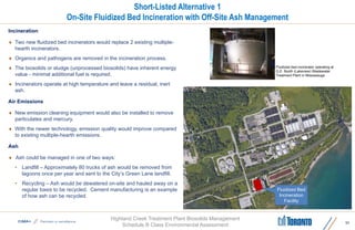 Highland Creek Treatment Plant Biosolids Management
Schedule B Class Environmental Assessment
Short-Listed Alternative 1
On-Site Fluidized Bed Incineration with Off-Site Ash Management
Incineration
 Two new fluidized bed incinerators would replace 2 existing multiple-
hearth incinerators.
 Organics and pathogens are removed in the incineration process.
 The biosolids or sludge (unprocessed biosolids) have inherent energy
value - minimal additional fuel is required.
 Incinerators operate at high temperature and leave a residual, inert
ash.
Air Emissions
 New emission cleaning equipment would also be installed to remove
particulates and mercury.
 With the newer technology, emission quality would improve compared
to existing multiple-hearth emissions.
Ash
 Ash could be managed in one of two ways:
• Landfill – Approximately 80 trucks of ash would be removed from
lagoons once per year and sent to the City’s Green Lane landfill.
• Recycling – Ash would be dewatered on-site and hauled away on a
regular basis to be recycled. Cement manufacturing is an example
of how ash can be recycled.
11
Fluidized bed incinerator operating at
G.E. Booth (Lakeview) Wastewater
Treatment Plant in Mississauga
Fluidized Bed
Incineration
Facility
 