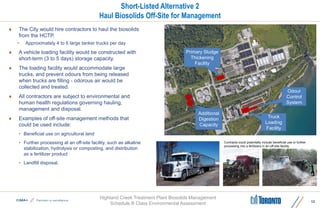 Highland Creek Treatment Plant Biosolids Management
Schedule B Class Environmental Assessment
Short-Listed Alternative 2
Haul Biosolids Off-Site for Management
 The City would hire contractors to haul the biosolids
from the HCTP.
• Approximately 4 to 6 large tanker trucks per day
 A vehicle loading facility would be constructed with
short-term (3 to 5 days) storage capacity.
 The loading facility would accommodate large
trucks, and prevent odours from being released
when trucks are filling - odorous air would be
collected and treated.
 All contractors are subject to environmental and
human health regulations governing hauling,
management and disposal.
 Examples of off-site management methods that
could be used include:
• Beneficial use on agricultural land
• Further processing at an off-site facility, such as alkaline
stabilization, hydrolysis or composting, and distribution
as a fertilizer product
• Landfill disposal.
12
Contracts could potentially include beneficial use or further
processing into a fertilizers in an off-site facility.
Truck
Loading
Facility
Odour
Control
System
Primary Sludge
Thickening
Facility
Additional
Digestion
Capacity
 