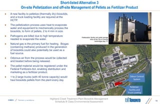 Highland Creek Treatment Plant Biosolids Management
Schedule B Class Environmental Assessment
Short-listed Alternative 3
On-site Pelletization and off-site Management of Pellets as Fertilizer Product
 A new facility to pelletize (thermally dry) biosolids,
and a truck loading facility are required at the
HCTP.
 The pelletization process uses heat to evaporate
water and equipment to mechanically process the
biosolids, to form of pellets, 2 to 4 mm in size.
 Pathogens are killed due to high temperature
needed to evaporate the water.
 Natural gas is the primary fuel for heating. Biogas
(containing methane) produced in the generation
of biosolids could also potentially be used as a
fuel source.
 Odorous air from the process would be collected
and treated before being released.
 The pellet material would be registered under the
Federal Fertilizers Act, enabling distribution and
marketing as a fertilizer product.
 1 to 2 large trucks (with 40 tonne capacity) would
haul biosolids pellets from the plant every day.
13
Pelletizer
Facility and
Truck Loading
Odour Control
System
Pelletization facility and pellet storage
silos at the City of Toronto
Ashbridges Bay TP.
 