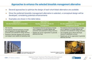 Highland Creek Treatment Plant Biosolids Management
Schedule B Class Environmental Assessment
Approaches to enhance the selected biosolids management alternative
Alternative 1
On-site fluidized bed incineration
Alternative 2
Hauling biosolids off-site for
management
Alternative 3
On-site pelletization and haulage and
management off-site
• Ash recycling
• Pre-treatment (thermal hydrolysis) of sludge
prior to digestion to increase digester gas
production (and potential for energy recovery)
• Potential to eliminate digesters and incinerate
raw sludge to save capital and operating costs
• Pre-treatment (thermal hydrolysis) of sludge
prior to digestion to increase digester gas
production (and potential for energy recovery)
• Digester gas use for cogeneration to generate
electricity and heat
• Pre-treatment (thermal hydrolysis) of sludge
prior to digestion to increase digester gas
production (and potential for energy recovery)
• Use of digester gas to off-set natural gas
required in pelletization process
• Digester gas use for cogeneration to generate
electricity and heat
15
 Several approaches to optimize the design of each short-listed alternative are available
 Once the preferred biosolids management alternative is selected, a conceptual design will be
developed, considering potential enhancements
 Examples are shown in the table below.
Thermal hydrolysis system at Blue
Plains WWTP, Washington DC
Cogeneration engine at Gresham
WWTP, Portland OR
 