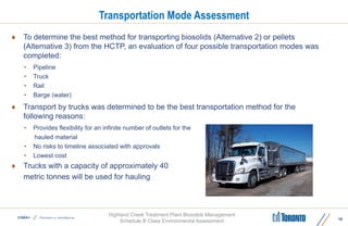 Highland Creek Treatment Plant Biosolids Management
Schedule B Class Environmental Assessment
 To determine the best method for transporting biosolids (Alternative 2) or pellets
(Alternative 3) from the HCTP, an evaluation of four possible transportation modes was
completed:
• Pipeline
• Truck
• Rail
• Barge (water)
 Transport by trucks was determined to be the best transportation method for the
following reasons:
• Provides flexibility for an infinite number of outlets for the
hauled material
• No risks to timeline associated with approvals
• Lowest cost
 Trucks with a capacity of approximately 40
metric tonnes will be used for hauling
Transportation Mode Assessment
16
 
