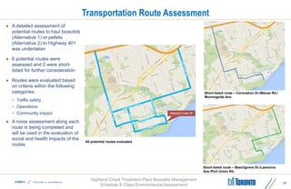 Highland Creek Treatment Plant Biosolids Management
Schedule B Class Environmental Assessment
Transportation Route Assessment
17
 A detailed assessment of
potential routes to haul biosolids
(Alternative 1) or pellets
(Alternative 2) to Highway 401
was undertaken
 6 potential routes were
assessed and 2 were short-
listed for further consideration
 Routes were evaluated based
on criteria within the following
categories:
• Traffic safety
• Operations
• Community impact
 A noise assessment along each
route is being completed and
will be used in the evaluation of
social and health impacts of the
routes
All potential routes evaluated
Short-listed route – Coronation Dr./Manse Rd./
Morningside Ave.
Short-listed route – Beechgrove Dr./Lawrence
Ave./Port Union Rd.
 