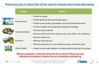 Highland Creek Treatment Plant Biosolids Management
Schedule B Class Environmental Assessment
Preliminary list of criteria that will be used to evaluate short-listed alternatives
19
Please complete a comment sheet to let us know if there are any
additional evaluation criteria that we should be considering
Category Criteria
Environmental
• Protect air quality
• Protect global climate (greenhouse gases)
• Protect surface water, groundwater, land and terrestrial resources
• Provide a reliable and sustainable management strategy
Community/Social
• Minimize odour potential
• Minimize other community impacts (noise, dust, traffic, mud, aesthetics)
Economic
• Minimize capital cost
• Minimize operating cost
• Minimize dependency on commodities (process chemicals, fuels)
Human Health • Protect human health (details to be determined through the HIA process)
 