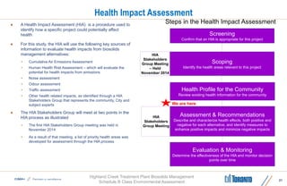 Highland Creek Treatment Plant Biosolids Management
Schedule B Class Environmental Assessment
Health Impact Assessment
 A Health Impact Assessment (HIA) is a procedure used to
identify how a specific project could potentially affect
health
 For this study, the HIA will use the following key sources of
information to evaluate health impacts from biosolids
management alternatives:
• Cumulative Air Emissions Assessment
• Human Health Risk Assessment – which will evaluate the
potential for health impacts from emissions
• Noise assessment
• Odour assessment
• Traffic assessment
• Other health related impacts, as identified through a HIA
Stakeholders Group that represents the community, City and
subject experts
 The HIA Stakeholders Group will meet at two points in the
HIA process as illustrated
• The first HIA Stakeholders Group meeting was held in
November 2014
• As a result of that meeting, a list of priority health areas was
developed for assessment through the HIA process
21
Screening
Confirm that an HIA is appropriate for this project
Scoping
Identify the health areas relevant to this project
Health Profile for the Community
Review existing health information for the community
Assessment & Recommendations
Describe and characterize health effects, both positive and
negative for each alternative, and identify measures to
enhance positive impacts and minimize negative impacts
Evaluation & Monitoring
Determine the effectiveness of the HIA and monitor decision
points over time
HIA
Stakeholders
Group Meeting
HIA
Stakeholders
Group Meeting
– Held
November 2014
Steps in the Health Impact Assessment
We are here
 