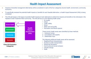 Highland Creek Treatment Plant Biosolids Management
Schedule B Class Environmental Assessment
Health Impact Assessment
 Impacts of biosolids management alternatives will be considered in each of the four categories (human health, environment, community,
economic)
 To specifically evaluate the potential health impacts or benefits for each feasible alternative, a Health Impact Assessment (HIA) is being
completed
 The HIA will assess a full range of possible health impacts of each alternative to determine impacts and benefits to the individuals in the
Highland Creek Treatment Plant community. The HIA will focus on the following health areas:
22
Health
Impact
Assessment
(HIA)
Environment
Community
Human Health
Economic
Class EA Evaluation
Categories
• Air quality
• Odour
• Traffic safety
• Noise
• Water and soil quality
• Recreation and leisure spaces
These priority health areas were identified by three methods:
1. Literature review
2. Consultation with experts
3. Stakeholder input
The following additional health areas will be assessed:
• Neighbourhood characteristics
• Access to public transportation
• Stress/risk perception
• Community and social cohesion
• Climate change
• Spills
 