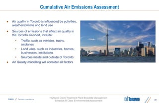 Highland Creek Treatment Plant Biosolids Management
Schedule B Class Environmental Assessment
Cumulative Air Emissions Assessment
 Air quality in Toronto is influenced by activities,
weather/climate and land use
 Sources of emissions that affect air quality in
the Toronto air-shed, include:
• Traffic, such as vehicles, trains,
airplanes
• Land uses, such as industries, homes,
businesses, institutions
• Sources inside and outside of Toronto
 Air Quality modelling will consider all factors
24
 