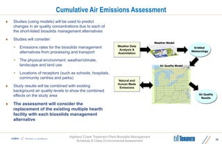 Highland Creek Treatment Plant Biosolids Management
Schedule B Class Environmental Assessment
Cumulative Air Emissions Assessment
 Studies (using models) will be used to predict
changes in air quality concentrations due to each of
the short-listed biosolids management alternatives
 Studies will consider:
• Emissions rates for the biosolids management
alternatives from processing and transport
• The physical environment: weather/climate,
landscape and land use
• Locations of receptors (such as schools, hospitals,
community centres and parks)
 Study results will be combined with existing
background air quality levels to show the combined
effects on the study area
 The assessment will consider the
replacement of the existing multiple hearth
facility with each biosolids management
alternative
25
Weather Data
Analysis &
Assimilation
Natural and
Human Made
Emissions
 