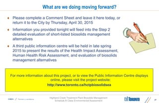 Highland Creek Treatment Plant Biosolids Management
Schedule B Class Environmental Assessment
What are we doing moving forward?
 Please complete a Comment Sheet and leave it here today, or
return it to the City by Thursday, April 30, 2015
 Information you provided tonight will feed into the Step 2
detailed evaluation of short-listed biosolids management
alternatives
 A third public information centre will be held in late spring
2015 to present the results of the Health Impact Assessment,
Human Health Risk Assessment, and evaluation of biosolids
management alternatives
27
For more information about this project, or to view the Public Information Centre displays
online, please visit the project website:
http://www.toronto.ca/hctpbiosolidsea
 