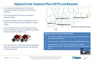 Highland Creek Treatment Plant Biosolids Management
Schedule B Class Environmental Assessment
Highland Creek Treatment Plant (HCTP) and Biosolids
 Four wastewater treatment plants in Toronto treat
wastewater generated in households, businesses and
institutions
 The residual material that remains is processed to
generate biosolids.
 Biosolids is a stable, nutrient-rich material that is high in
organic content. Biosolids can be managed in a number
of ways.
 Every household in the City could fill a large swimming
pool with wastewater each year - biosolids remaining after
treatment would fill 2 wheelbarrows
 The City treats over 1.1 million cubic metres of wastewater
every day, and generates approximately 220,000 tonnes
of biosolids every year
5
Highland Creek Treatment Plant (HCTP)
 The HCTP is situated in the Scarborough community of West
Hill in the City’s Ward 44
 It can treat up to 219,000 cubic metres of wastewater per day
 Approximately 41,000 tonnes of biosolids are currently
generated each year – this is enough to fill 3 to 4 large trucks
daily
 
