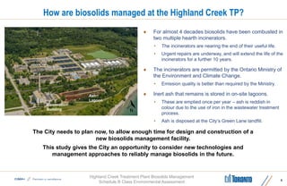 Highland Creek Treatment Plant Biosolids Management
Schedule B Class Environmental Assessment
How are biosolids managed at the Highland Creek TP?
 For almost 4 decades biosolids have been combusted in
two multiple hearth incinerators.
• The incinerators are nearing the end of their useful life.
• Urgent repairs are underway, and will extend the life of the
incinerators for a further 10 years.
 The incinerators are permitted by the Ontario Ministry of
the Environment and Climate Change.
• Emission quality is better than required by the Ministry.
 Inert ash that remains is stored in on-site lagoons.
• These are emptied once per year – ash is reddish in
colour due to the use of iron in the wastewater treatment
process.
• Ash is disposed at the City’s Green Lane landfill.
6
Incineration
Building
Ash
Lagoon
The City needs to plan now, to allow enough time for design and construction of a
new biosolids management facility.
This study gives the City an opportunity to consider new technologies and
management approaches to reliably manage biosolids in the future.
 