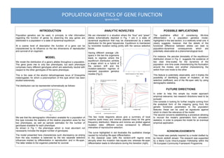 POPULATION	
  GENETICS	
  OF	
  GENE	
  FUNCTION	
  
Ignacio	
  Gallo	
  
ANALYTIC NOVELTIES
We are interested in a situation where the “blue” and “green”
alleles schematically depicted in Fig. 1 are in a state of
dynamical equilibrium that may be characterized by a stable
distribution for the gene frequencies. Equilibrium is maintained
by reversible mutation acting jointly with the various selective
forces.
The two mode diagrams above give a summary of local
maxima (solid lines) and minima (dashed lines) for the gene
frequency distribution. Maxima and minima are plotted against
mutation rates: different curves correspond to different
intensities of reproductive selection.
The curve highlighted in red illustrates the qualitative change
caused by including life-span differentiation.
In the classical case (left) the random-drift regime ends
abruptly when the mutation rate equals one, whereas life-span
differentiation leads to bifurcations during the transition (right).
POSSIBLE IMPLICATIONS
The qualitative effect of considering life-time
differentiation in a population genetics model,
highlighted in the last section, is a relatively small one: it
clearly suggests, however, that the details of the
functional difference between alleles can lead to
population-dynamical consequences which are
potentially observable at a phenomenological level.
For instance, the peculiar bimodality of the equilibrium
distribution shown in Fig. 2 suggests the existence of
two clear time-scales for the dynamics of the
population: one time scale characterizing the fluctuation
around the modes, and another characterizing the
switch from one mode to the other.
This feature is potentially observable, and it implies the
possibility of identifying values of mutation, of the
selective coefficient, and of the life-span ratio by using
demographic statistics.
FUTURE DIRECTIONS
In order to help this simple toy model approach
empirical relevance, two research directions need to be
pursued.
One consists in looking for further insights coming from
the analytical form of the mapping going from the
genetic functional parameters to the population
features: these can be used as signatures against
which to check the relevance of the model.
The second concerns establishing a procedure allowing
to recover the model’s parameters from simulation
statistics, in order to prepare the model for an eventual
empirical application.
ACKNOWLEDGEMENTS
This model was partially inspired by a model drafted by
by Henrik Jeldtoft Jensen. The research was supported
by a Marie Curie Intra-European Fellowship within the
7th European Community Framework Programme.
INTRODUCTION
Population genetics can be used, in principle, to infer information
regarding the function of genes by observing the way genes are
distributed in a population in a state of dynamical equilibrium.
At a coarse level of description the function of a gene can be
characterized by its influence on the two dimensions of reproduction
and survival of an organism.
MODEL
We model the distribution of a gene’s alleles throughout a population.
The gene gives rise to only two phenotypes, but each phenotype
comprises many different genotypes which are selectively neutral with
respect to the other genotypes of the same phenotype.
This is the case of the alcohol dehydrogenase locus of Drosophila
melanogaster, for which a polymorphism of this type which has been
studied extensively.
The distribution can be represented schematically as follows:
We see that the demographic information available for a population of
this type includes the statistics of the relative population sizes for the
two phenotypes, as well as sample estimates for the number of
genotypes available for each phenotype.
As shown in Fig 1. the phenotype which is most abundant not
necessarily includes the largest number of genotypes.
The model presented here characterizes such discrepancy as arising
from the way mutation is balanced by the two separate selective
influences implied by differentiation in reproduction, and in life-span.
The latter relates to the organism potential for survival.
Fig. 1
relative frequency of “blue” alleles
Fig. 2
probabilitydensity
Having different average Life-
spans in the two the organisms
leads to regimes where the
equilibrium distribution exhibits
a shape which is a hybrid of
the random drift and the
mutation-selection regimes of
standard population genetics
models (Fig.2).
mutation rate mutation rate
relativefrequencyof“blue”alleles
relativefrequencyof“blue”alleles
€
T1
T2
=1
€
T1
T2
=
3
2
(life-spans are equal for the to types
of organism)
random drift mutation/selection balance
 