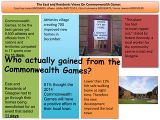 The East end Residents Views On Commonwealth Games
Courtney Jones:B00266835, Allwyn Liddle:B00273553, Eliza Krukowska:B00269479, Emma Lawson:B00250249
Athletics village
creating 700
improved new
homes in
December.
81% thought the
2014
Commonwealth
Games will have
a positive effect in
their local town.
Commonwealth
Games, to be the
best games yet:
6,500 athletes and
officials from 71
nations and
territories competed
in 17 sports over
the 11 days.
East end
Residents of
Glasgow had to
go through their
homes being
demolished for an
event that lasted
11 days
Lower than 11%
felt safe walking
home at night
time. Therefore
the new
development
improved the local
town.
"This place
has had
its heart ripped
out," stated by
Robert Kennedy, a
local worker for
the community
centre in East end
Glasgow.
 