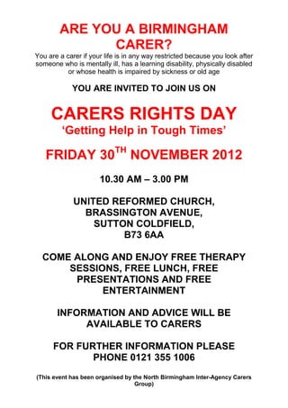 ARE YOU A BIRMINGHAM
              CARER?
You are a carer if your life is in any way restricted because you look after
someone who is mentally ill, has a learning disability, physically disabled
           or whose health is impaired by sickness or old age

            YOU ARE INVITED TO JOIN US ON


     CARERS RIGHTS DAY
         ‘Getting Help in Tough Times’
                           TH
   FRIDAY 30                     NOVEMBER 2012
                      10.30 AM – 3.00 PM

             UNITED REFORMED CHURCH,
               BRASSINGTON AVENUE,
                 SUTTON COLDFIELD,
                      B73 6AA

  COME ALONG AND ENJOY FREE THERAPY
      SESSIONS, FREE LUNCH, FREE
       PRESENTATIONS AND FREE
            ENTERTAINMENT

       INFORMATION AND ADVICE WILL BE
            AVAILABLE TO CARERS

      FOR FURTHER INFORMATION PLEASE
             PHONE 0121 355 1006
(This event has been organised by the North Birmingham Inter-Agency Carers
                                   Group)
 