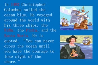 In 1492 Christopher 
Columbus sailed the 
ocean blue. He voyaged 
around the world with 
his three ships, the 
Niña, the Pinta, and the 
Santa Maria. He is 
quoted, “You can never 
cross the ocean until 
you have the courage to 
lose sight of the 
shore.” 
