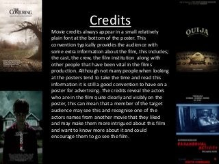 Credits
Movie credits always appear in a small relatively
plain font at the bottom of the poster. This
convention typically provides the audience with
some extra information about the film, this includes;
the cast, the crew, the film institution along with
other people that have been vital in the films
production. Although not many people when looking
at the posters tend to take the time and read this
information it is still a good convention to have on a
poster for advertising. The credits reveal the actors
who are in the film quite clearly and visibly on the
poster, this can mean that a member of the target
audience may see this and recognise one of the
actors names from another movie that they liked
and may make them more intrigued about this film
and want to know more about it and could
encourage them to go see the film.
 